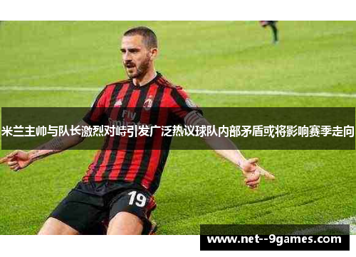 米兰主帅与队长激烈对峙引发广泛热议球队内部矛盾或将影响赛季走向