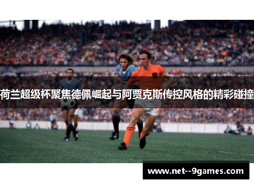 荷兰超级杯聚焦德佩崛起与阿贾克斯传控风格的精彩碰撞