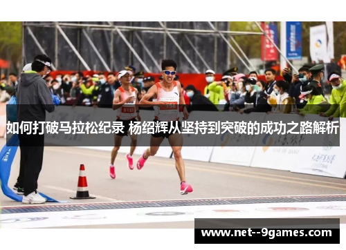 如何打破马拉松纪录 杨绍辉从坚持到突破的成功之路解析 如何打破马拉松纪录 杨绍辉从坚持到突破的成功之路解析