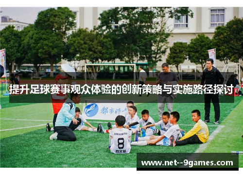 提升足球赛事观众体验的创新策略与实施路径探讨 提升足球赛事观众体验的创新策略与实施路径探讨