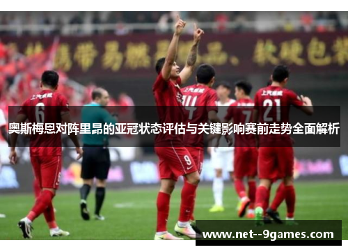 奥斯梅恩对阵里昂的亚冠状态评估与关键影响赛前走势全面解析 奥斯梅恩对阵里昂的亚冠状态评估与关键影响赛前走势全面解析
