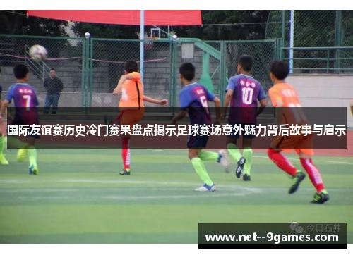 国际友谊赛历史冷门赛果盘点揭示足球赛场意外魅力背后故事与启示 国际友谊赛历史冷门赛果盘点揭示足球赛场意外魅力背后故事与启示