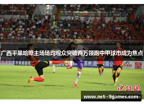 广西平果哈嘹主场场均观众突破两万领跑中甲球市成为焦点