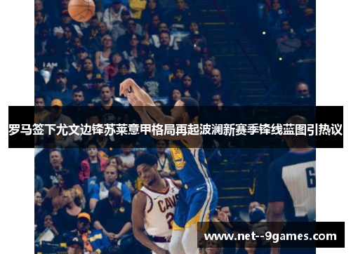 罗马签下尤文边锋苏莱意甲格局再起波澜新赛季锋线蓝图引热议