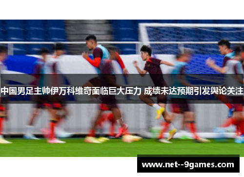 中国男足主帅伊万科维奇面临巨大压力 成绩未达预期引发舆论关注 中国男足主帅伊万科维奇面临巨大压力 成绩未达预期引发舆论关注