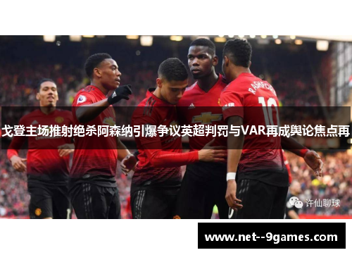 戈登主场推射绝杀阿森纳引爆争议英超判罚与VAR再成舆论焦点再 戈登主场推射绝杀阿森纳引爆争议英超判罚与VAR再成舆论焦点再
